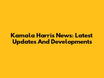 Kamala Harris News: Latest Updates And Developments