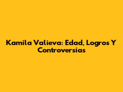 Kamila Valieva: Edad, Logros Y Controversias