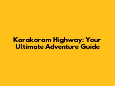 Karakoram Highway: Your Ultimate Adventure Guide
