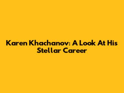 Karen Khachanov: A Look At His Stellar Career