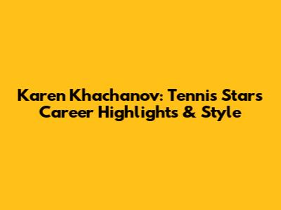 Karen Khachanov: Tennis Star's Career Highlights & Style