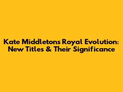 Kate Middleton's Royal Evolution: New Titles & Their Significance