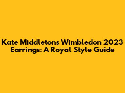 Kate Middleton's Wimbledon 2023 Earrings: A Royal Style Guide