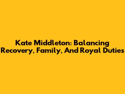 Kate Middleton: Balancing Recovery, Family, And Royal Duties