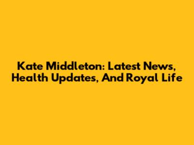 Kate Middleton: Latest News, Health Updates, And Royal Life