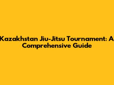 Kazakhstan Jiu-Jitsu Tournament: A Comprehensive Guide