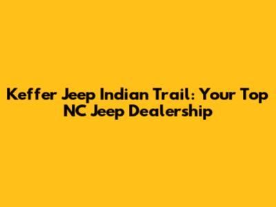 Keffer Jeep Indian Trail: Your Top NC Jeep Dealership