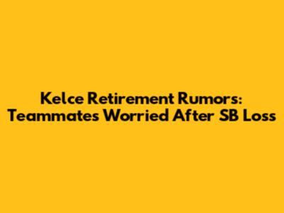 Kelce Retirement Rumors: Teammates Worried After SB Loss