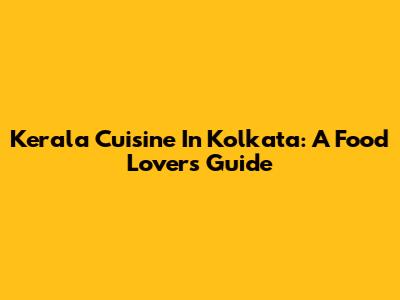 Kerala Cuisine In Kolkata: A Food Lover's Guide