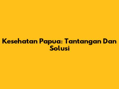 Kesehatan Papua: Tantangan Dan Solusi