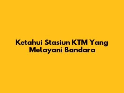 Ketahui Stasiun KTM Yang Melayani Bandara