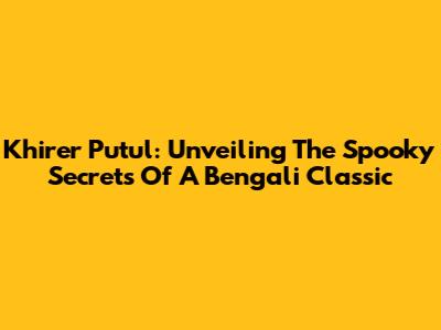 Khirer Putul: Unveiling The Spooky Secrets Of A Bengali Classic