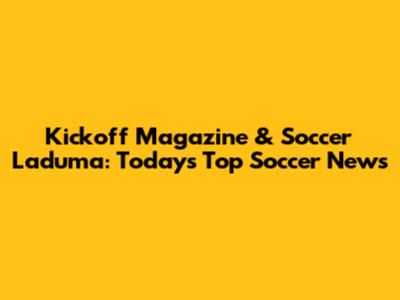 Kickoff Magazine & Soccer Laduma: Today's Top Soccer News