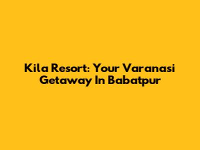 Kila Resort: Your Varanasi Getaway In Babatpur