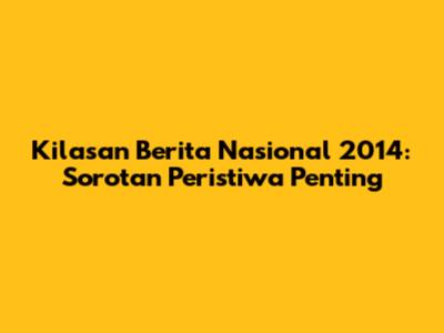 Kilasan Berita Nasional 2014: Sorotan Peristiwa Penting