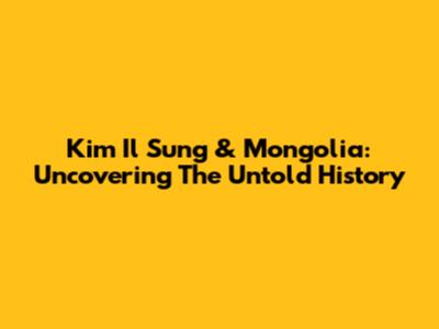 Kim Il Sung & Mongolia: Uncovering The Untold History