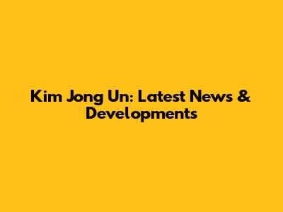 Kim Jong Un: Latest News & Developments