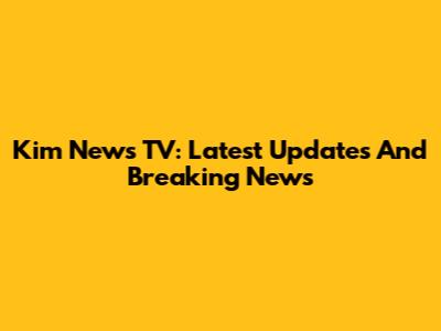 Kim News TV: Latest Updates And Breaking News