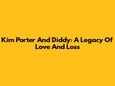 Kim Porter And Diddy: A Legacy Of Love And Loss