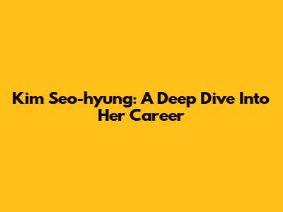 Kim Seo-hyung: A Deep Dive Into Her Career