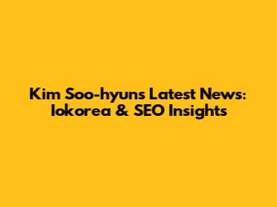 Kim Soo-hyun's Latest News: Iokorea & SEO Insights