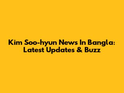 Kim Soo-hyun News In Bangla: Latest Updates & Buzz