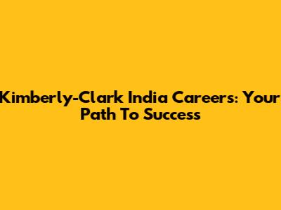 Kimberly-Clark India Careers: Your Path To Success