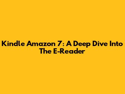 Kindle Amazon 7: A Deep Dive Into The E-Reader