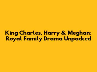 King Charles, Harry & Meghan: Royal Family Drama Unpacked
