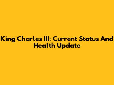 King Charles III: Current Status And Health Update