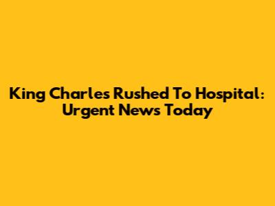 King Charles Rushed To Hospital: Urgent News Today