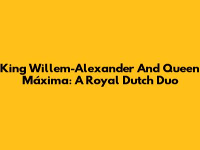 King Willem-Alexander And Queen Máxima: A Royal Dutch Duo