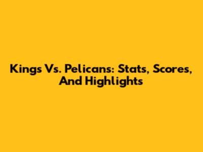 Kings Vs. Pelicans: Stats, Scores, And Highlights