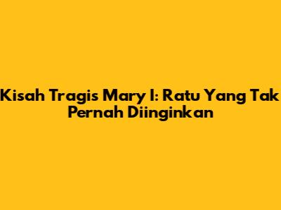 Kisah Tragis Mary I: Ratu Yang Tak Pernah Diinginkan