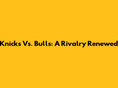 Knicks Vs. Bulls: A Rivalry Renewed