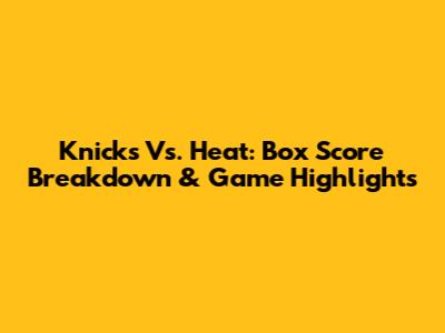 Knicks Vs. Heat: Box Score Breakdown & Game Highlights