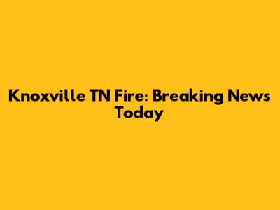 Knoxville TN Fire: Breaking News Today