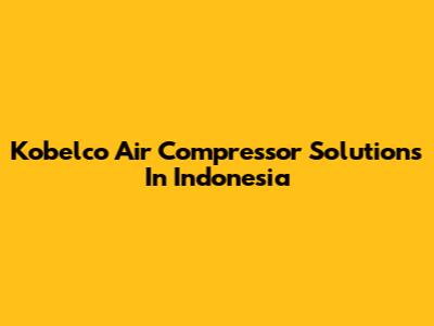 Kobelco Air Compressor Solutions In Indonesia