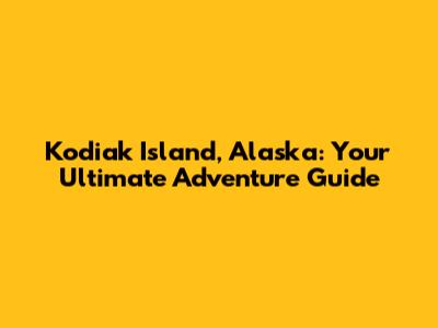 Kodiak Island, Alaska: Your Ultimate Adventure Guide