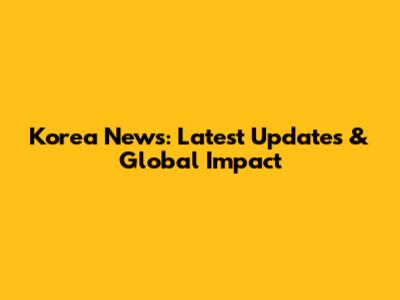 Korea News: Latest Updates & Global Impact