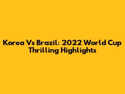 Korea Vs Brazil: 2022 World Cup Thrilling Highlights