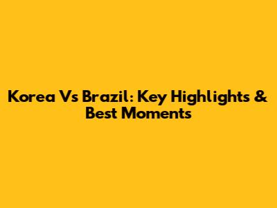 Korea Vs Brazil: Key Highlights & Best Moments