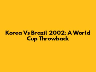 Korea Vs Brazil 2002: A World Cup Throwback
