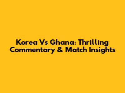 Korea Vs Ghana: Thrilling Commentary & Match Insights