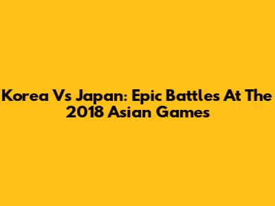 Korea Vs Japan: Epic Battles At The 2018 Asian Games