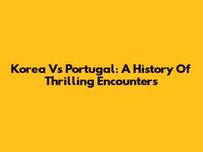 Korea Vs Portugal: A History Of Thrilling Encounters