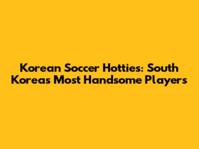 Korean Soccer Hotties: South Korea's Most Handsome Players