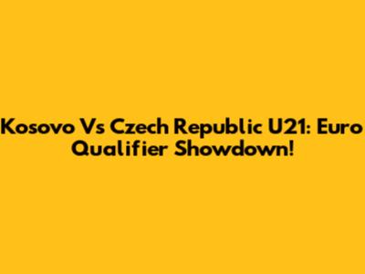 Kosovo Vs Czech Republic U21: Euro Qualifier Showdown!