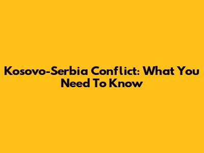 Kosovo-Serbia Conflict: What You Need To Know
