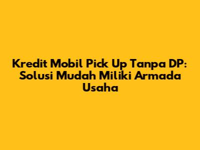 Kredit Mobil Pick Up Tanpa DP: Solusi Mudah Miliki Armada Usaha